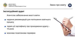 ДЕПАРТАМЕНТ
ОСВІТИ І НАУКИ
ЛЬВІВСЬКОЇ ОБЛДЕРЖАДМІНІСТРАЦІЇ
Закон про освіту
Агентство забезпечення якості освіти:
надання рекомендацій для поліпшення освітнього
процесу
термін дії сертифікату про проходження аудиту -
10 років
можлива позапланова перевірка
Інституційний аудит
 