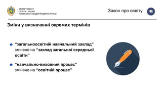ДЕПАРТАМЕНТ
ОСВІТИ І НАУКИ
ЛЬВІВСЬКОЇ ОБЛДЕРЖАДМІНІСТРАЦІЇ
Закон про освіту
“загальноосвітній навчальний заклад”
змінено на “заклад загальної середньої
освіти”
“навчально-виховний процес”
змінено на “освітній процес”
Зміни у визначенні окремих термінів
 