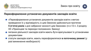 ДЕПАРТАМЕНТ
ОСВІТИ І НАУКИ
ЛЬВІВСЬКОЇ ОБЛДЕРЖАДМІНІСТРАЦІЇ
Закон про освіту
«Переоформлення установчих документів закладів освіти з метою
приведення їх у відповідність із цим Законом здійснюється протягом
5 (п’яти) років з дня набрання чинності цим Законом» (п.п.13 п. 3 розділу
ХІІ «Прикінцеві та перехідні положення» Закону)
питання діяльності закладів освіти мають бути врегульовані їх установчими
документами
статути закладів освіти, мають переоформлятися в поточному режимі (у
разі виникнення необхідності)
Переоформлення установчих документів закладів освіти
 