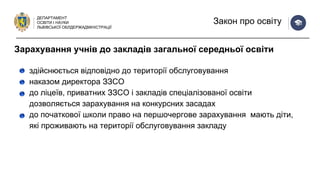 ДЕПАРТАМЕНТ
ОСВІТИ І НАУКИ
ЛЬВІВСЬКОЇ ОБЛДЕРЖАДМІНІСТРАЦІЇ
Закон про освіту
здійснюється відповідно до території обслуговування
наказом директора ЗЗСО
до ліцеїв, приватних ЗЗСО і закладів спеціалізованої освіти
дозволяється зарахування на конкурсних засадах
до початкової школи право на першочергове зарахування мають діти,
які проживають на території обслуговування закладу
Зарахування учнів до закладів загальної середньої освіти
 