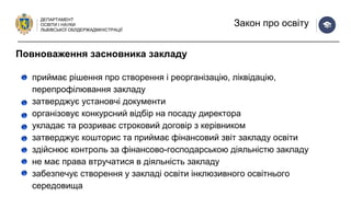 ДЕПАРТАМЕНТ
ОСВІТИ І НАУКИ
ЛЬВІВСЬКОЇ ОБЛДЕРЖАДМІНІСТРАЦІЇ
Закон про освіту
приймає рішення про створення і реорганізацію, ліквідацію,
перепрофілювання закладу
затверджує установчі документи
організовує конкурсний відбір на посаду директора
укладає та розриває строковий договір з керівником
затверджує кошторис та приймає фінансовий звіт закладу освіти
здійснює контроль за фінансово-господарською діяльністю закладу
не має права втручатися в діяльність закладу
забезпечує створення у закладі освіти інклюзивного освітнього
середовища
Повноваження засновника закладу
 