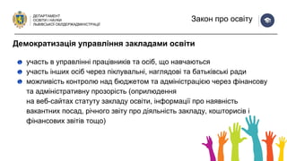 ДЕПАРТАМЕНТ
ОСВІТИ І НАУКИ
ЛЬВІВСЬКОЇ ОБЛДЕРЖАДМІНІСТРАЦІЇ
Закон про освіту
участь в управлінні працівників та осіб, що навчаються
участь інших осіб через піклувальні, наглядові та батьківські ради
можливість контролю над бюджетом та адміністрацією через фінансову
та адміністративну прозорість (оприлюдення
на веб-сайтах статуту закладу освіти, інформації про наявність
вакантних посад, річного звіту про діяльність закладу, кошторисів і
фінансових звітів тощо)
Демократизація управління закладами освіти
 