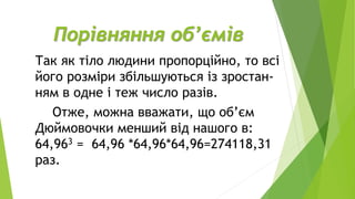 Порівняння об’ємів
Так як тіло людини пропорційно, то всі
його розміри збільшуються із зростан-
ням в одне і теж число разів.
Отже, можна вважати, що об’єм
Дюймовочки менший від нашого в:
64,963 = 64,96 *64,96*64,96=274118,31
раз.
 