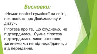 Висновки:
«Немає повісті сумнішої на світі,
ніж повість про Дюймовочку й
дієту».
Гіпотеза про те, що схуднемо, не
підтвердилась. Сумна гіпотеза
підтвердилась лише частково,
загинемо ми не від недоїдання, а
від переїдання.
 