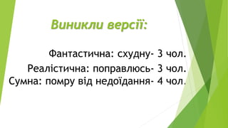 Виникли версії:
Фантастична: схудну- 3 чол.
Реалістична: поправлюсь- 3 чол.
Сумна: помру від недоїдання- 4 чол.
 