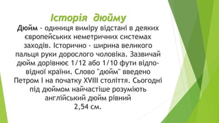 Історія дюйму
Дюйм - одиниця виміру відстані в деяких
європейських неметричних системах
заходів. Історично - ширина великого
пальця руки дорослого чоловіка. Зазвичай
дюйм дорівнює 1/12 або 1/10 фути відпо-
відної країни. Слово "дюйм" введено
Петром I на початку XVIII століття. Сьогодні
під дюймом найчастіше розуміють
англійський дюйм рівний
2,54 см.
 