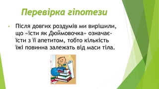 Перевірка гіпотези
• Після довгих роздумів ми вирішили,
що «їсти як Дюймовочка» означає-
їсти з її апетитом, тобто кількість
їжі повинна залежать від маси тіла.
 