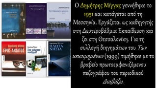 Ο Δημήτρης Μίγγας γεννήθηκε το
1951 και κατάγεται από τη
Μεσσηνία. Εργάζεται ως καθηγητής
στη Δευτεροβάθμια Εκπαίδευση και
ζει στη Θεσσαλονίκη. Για τη
συλλογή διηγημάτων του Των
κεκοιμημένων (1999) τιμήθηκε με το
βραβείο πρωτοεμφανιζόμενου
πεζογράφου του περιοδικού
Διαβάζω.
 