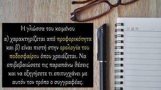 Η γλώσσα του κειμένου
α) χαρακτηρίζεται από προφορικότητα
και β) είναι πιστή στην ορολογία του
ποδοσφαίρου όπου χρειάζεται. Να
επιβεβαιώσετε τις παραπάνω θέσεις
και να εξηγήσετε τι επιτυγχάνει με
αυτόν τον τρόπο ο συγγραφέας.
 