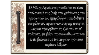 Ο Μίμης Αρούκατος προβαίνει σε έναν
απολογισμό της ζωής του γράφοντας στο
προσωπικό του ημερολόγιο : υποδυθείτε
τον ρόλο του πρωταγωνιστή της ιστορίας
μας και αφηγηθείτε τη ζωή του σε α΄
πρόσωπο, με βάση τα συναισθήματα που
εσείς βιώσατε σε ένα κείμενο 150- 200
περίπου λέξεων.
 