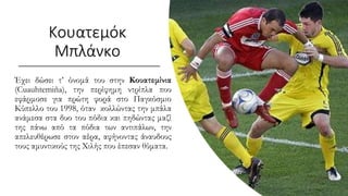 Έχει δώσει τ’ όνομά του στην Κουατεμίνια
(Cuauhtemiña), την περίφημη ντρίπλα που
εφάρμοσε για πρώτη φορά στο Παγκόσμιο
Κύπελλο του 1998, όταν κολλώντας την μπάλα
ανάμεσα στα δυο του πόδια και πηδώντας μαζί
της πάνω από τα πόδια των αντιπάλων, την
απελευθέρωσε στον αέρα, αφήνοντας άναυδους
τους αμυντικούς της Χιλής που έπεσαν θύματα.
Κουατεμόκ
Μπλάνκο
 