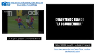 https://www.youtube.com/watch?time_con
tinue=13&v=Pemk-b8RtQg
https://www.youtube.com/watch?time_continue
=41&v=v5SB-L8jpbs
CUAUHTEMOC BLANCO - LA CUAUHTEMINHA
Los mejores goles de Cuauhtémoc Blanco
 