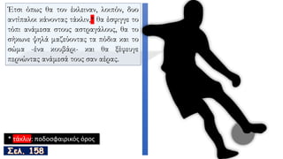 Έτσι όπως θα τον έκλειναν, λοιπόν, δυο
αντίπαλοι κάνοντας τάκλιν,* θα έσφιγγε το
τόπι ανάμεσα στους αστραγάλους, θα το
σήκωνε ψηλά μαζεύοντας τα πόδια και το
σώμα -ένα κουβάρι- και θα ξέφευγε
περνώντας ανάμεσά τους σαν αέρας.
* τάκλιν: ποδοσφαιρικός όρος
 