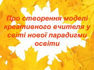 Про створення моделі
креативного вчителя у
світі нової парадигми
освіти
 