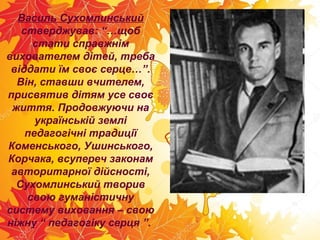 Василь Сухомлинський
стверджував: “…щоб
стати справжнім
вихователем дітей, треба
віддати їм своє серце…”.
Він, ставши вчителем,
присвятив дітям усе своє
життя. Продовжуючи на
українській землі
педагогічні традиції
Коменського, Ушинського,
Корчака, всупереч законам
авторитарної дійсності,
Сухомлинський творив
свою гуманістичну
систему виховання – свою
ніжну “ педагогіку серця ”.
 