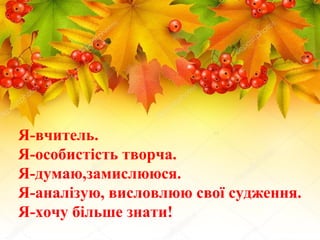 Я-вчитель.
Я-особистість творча.
Я-думаю,замислююся.
Я-аналізую, висловлюю свої судження.
Я-хочу більше знати!
 