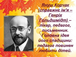 Януш Корчак
(справжнє ім'я –
Генріх
Гольдшмідт) –
лікар, педагог,
письменник.
Головна ідея
його спадщини:
педагог повинен
любити дітей.
 