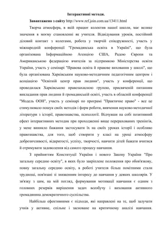 Інтерактивні методи.
Завантажено з сайту http://www.ref.join.com.ua/13411.html
Творча атмосфера, в якій працює колектив нашої школи, має велике
значення в моєму становленні як учителя. Відвідування уроків, постійний
діловий контакт з колегами, робота у творчій співдружності, участь у
міжнародній конференції "Громадянська освіта в Україні", що була
організована Інформаційною Агенцією США, Радою Європи та
Американською федерацією вчителів за підтримкою Міністерства освіти
України, участь у семінарі "Правова освіта й правове виховання у школі", що
була організована Харківським науково-методичним педагогічним центром і
асоціацією "Освітній центр прав людини", участь у конференції, що
проводилася Харківською правозахисною групою, присвяченій питанням
викладання прав людини й громадянській освіті, участь в обласній конференції
"Модель ООН", участь у семінарі по програмі "Практичне право" - все це
стимулювало пошук своїх методів і форм роботи, вивчення науково-методичної
літератури з історії, правознавства, психології. Відчувши на собі позитивний
ефект інтерактивних методик при проходженні вище перерахованих тренінгів,
у мене виникло бажання застосувати їх на своїх уроках історії і особливо
правознавства, для того, щоб створити у класі на уроці атмосферу
доброзичливості, відкритості, успіху, творчості, навчити дітей бажати вчитися
й отримувати задоволення від самого процесу навчання.
З прийняттям Конституції України і нового Закону України "Про
загальну середню освіту", в яких було закріплене положення про обов'язкову,
повну загальну середню освіту, в роботі учителя більш помітними стали
труднощі, пов'язані зі зниженням інтересу до навчання у деяких школярів. У
зв'язку з цим, на мій погляд, формування мотивації навчання є одним з
головних резервів вирішення задач всеобучу і виховання активного
громадянина демократичного суспільства.
Найбільш ефективними є підходи, які направлені на те, щоб залучати
учнів у активне, спільне і засноване на критичному аналізі навчання.
 