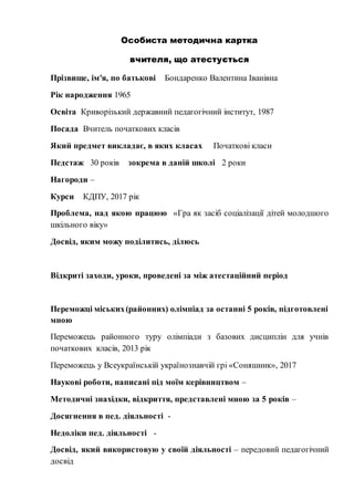 Особиста методична картка
вчителя, що атестується
Прізвище, ім′я, по батькові Бондаренко Валентина Іванівна
Рік народження 1965
Освіта Криворізький державний педагогічний інститут, 1987
Посада Вчитель початкових класів
Який предмет викладає, в яких класах Початкові класи
Педстаж 30 років зокрема в даній школі 2 роки
Нагороди –
Курси КДПУ, 2017 рік
Проблема, над якою працюю «Гра як засіб соціалізації дітей молодшого
шкільного віку»
Досвід, яким можу поділитись, ділюсь
Відкриті заходи, уроки, проведені за між атестаційний період
Переможці міських(районних) олімпіад за останні 5 років, підготовлені
мною
Переможець районного туру олімпіади з базових дисциплін для учнів
початкових класів, 2013 рік
Переможець у Всеукраїнській українознавчій грі «Соняшник», 2017
Наукові роботи, написані під моїм керівництвом –
Методичні знахідки, відкриття, представлені мною за 5 років –
Досягнення в пед. діяльності -
Недоліки пед. діяльності -
Досвід, який використовую у своїй діяльності – передовий педагогічний
досвід
 