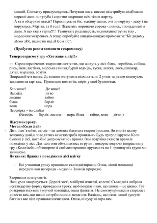 мишей. Спочатку прислуховуюсь. Почувшиписк, високо підстрибую, підібгавши
передні лапи до тулуба і спритно накриваю всім тілом жертву.
А як я обдурююптахів? Перекинусь на бік, відкину лапки, очі примружу - лежу і не
ворухнусь. Мертва, та й годі! Підлетить вороначи сорока- дивись, і попаде мені в
лапи. А що вже я гарна!!!! Темнувата руда шерсть, видовженеструнке тіло ,
мордочкагостренька. А тепер спробуйтешвидко-швидко промовити:"Біг додому
лІсом лИс, шелестів над лИсом лІс".
(Пробуємо разом вимовити скоромовку)
Теперпограємо у гру «Хто живе в лісі?»
— Серед перелічених тварин визначте тих, що живуть у лісі: білка, горобець, собака,
рись, їжак, ластівка, морськасвинка, бурий ведмідь, гуска, лелека, лось, шишкар,
дятел, мурашка, зозуля.
Попрацюйте в парах. До кожного студента підходять по 2 учнів та разом виконують
завдання на картках. Правильно помістіть звірів у свої будиночки.
Хто живе? Де живе?
Ведмідь лігво
лисиця гайно
білка барліг
вовк нора
Перевірка – на слайді
(Ведмідь — барліг, лисиця — нора, білка — гайно, вовк лігво.)
Підсумок уроку.
Метод «Коло ідей»
- Діти, пам’ятайте, що ліс – це домівка багатьох тварин і рослин. Ви гостів цьому
зеленому домі,а поводитись в гостяхтреба правильно. Будь природідругом. Коли
буваєш у лісі, потрібно дотримуватись правил. Вам потрібно скласти правила
поведінки у лісі. Для цього ви об»єднаєтесь в групи , використовуючиінтерактивну
гру «Коло ідей», обговоритезі своїмистаршимидрузямита по 1 правилу від групи ми
запишемо.
Питання: Правила поведінки в лісі влітку
- Всі учасники уроку працювали сьогоднівправно.Отож, лісові мешканці
передали вам нагороди – медалі « Знавців природи)
Звернення до студентів.
Наш урок завершується. Дорогігості, майбутні вчителі, колеги! Сьогоднія вибрала
нестандартну форму проведення уроку, щоб показати вам, що школа – це цікаво. Тут
розкриваєтьсяваш творчийпотенціал, ваша фантазія. На своємуприкладі я старалась
довести вам, що школі потрібні молодіпедагоги. Надіюсь, що після нашої зустрічі
багато з вас піде працювати вчителем. Отож, ні пуху ні пера вам.
 