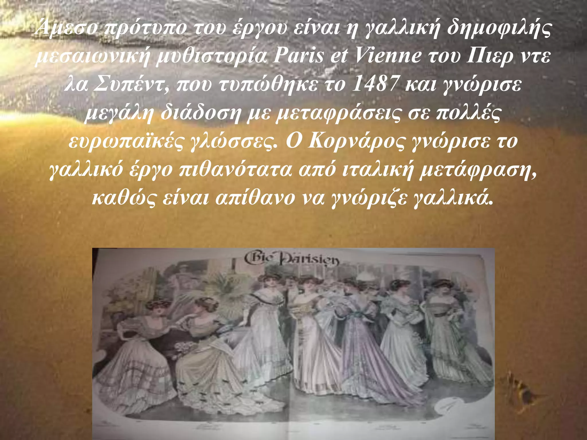 Άμεσο πρότυπο του έργου είναι η γαλλική δημοφιλής
μεσαιωνική μυθιστορία Paris et Vienne του Πιερ ντε
λα Συπέντ, που τυπώθηκε το 1487 και γνώρισε
μεγάλη διάδοση με μεταφράσεις σε πολλές
ευρωπαϊκές γλώσσες. Ο Κορνάρος γνώρισε το
γαλλικό έργο πιθανότατα από ιταλική μετάφραση,
καθώς είναι απίθανο να γνώριζε γαλλικά.
 