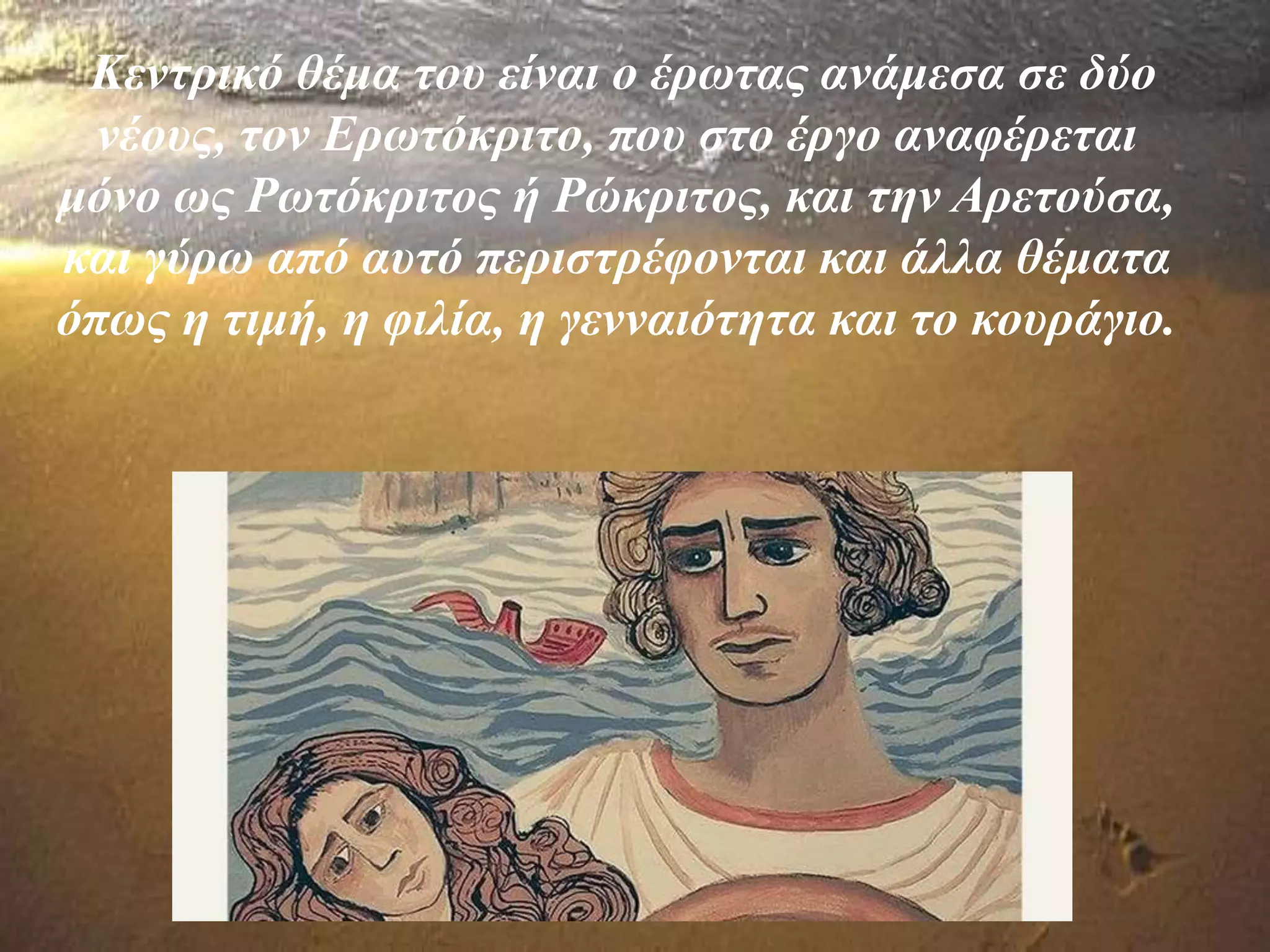 Κεντρικό θέμα του είναι ο έρωτας ανάμεσα σε δύο
νέους, τον Ερωτόκριτο, που στο έργο αναφέρεται
μόνο ως Ρωτόκριτος ή Ρώκριτος, και την Αρετούσα,
και γύρω από αυτό περιστρέφονται και άλλα θέματα
όπως η τιμή, η φιλία, η γενναιότητα και το κουράγιο.
 