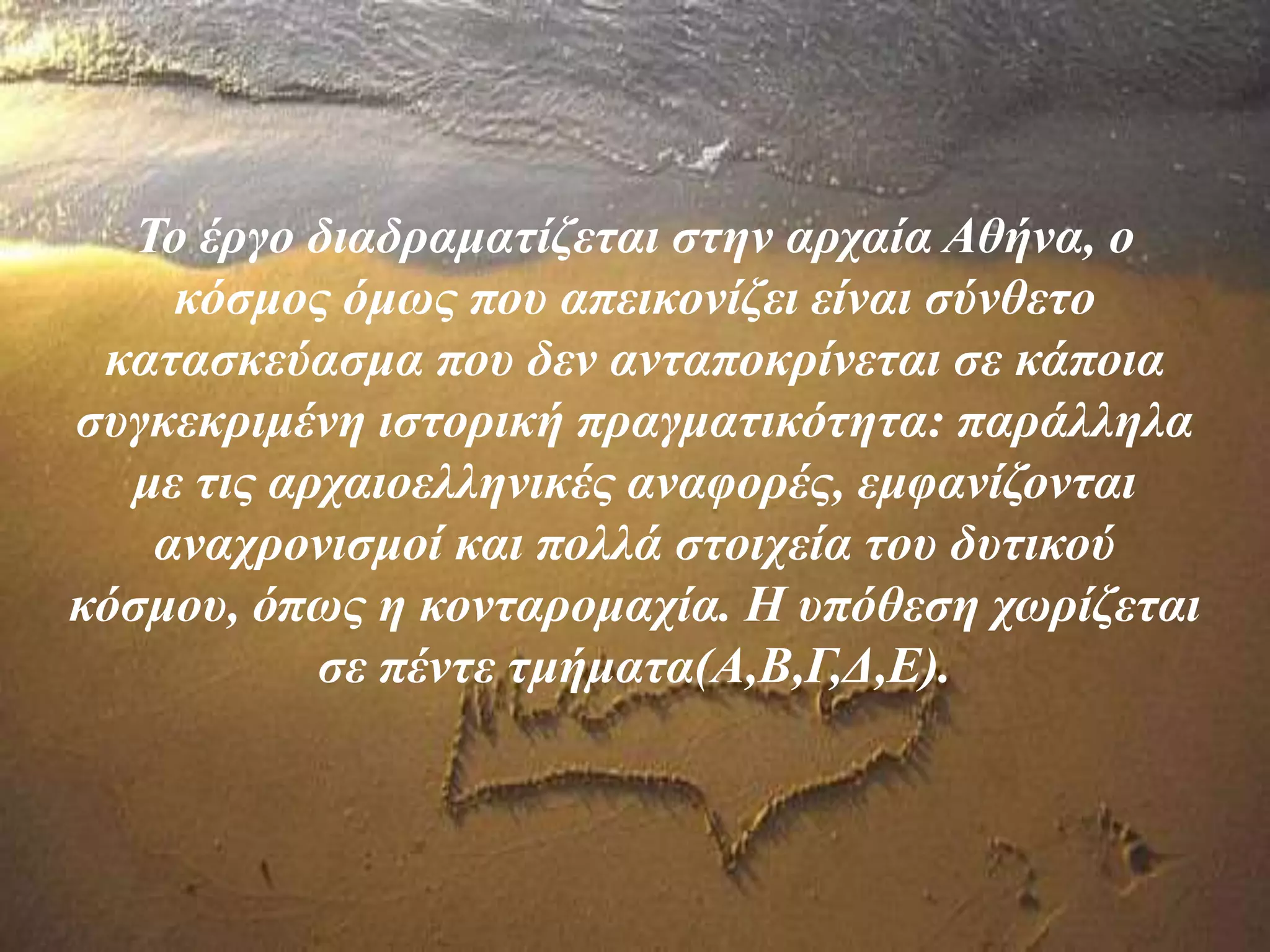 Το έργο διαδραματίζεται στην αρχαία Αθήνα, ο
κόσμος όμως που απεικονίζει είναι σύνθετο
κατασκεύασμα που δεν ανταποκρίνεται σε κάποια
συγκεκριμένη ιστορική πραγματικότητα: παράλληλα
με τις αρχαιοελληνικές αναφορές, εμφανίζονται
αναχρονισμοί και πολλά στοιχεία του δυτικού
κόσμου, όπως η κονταρομαχία. Η υπόθεση χωρίζεται
σε πέντε τμήματα(Α,Β,Γ,Δ,Ε).
 