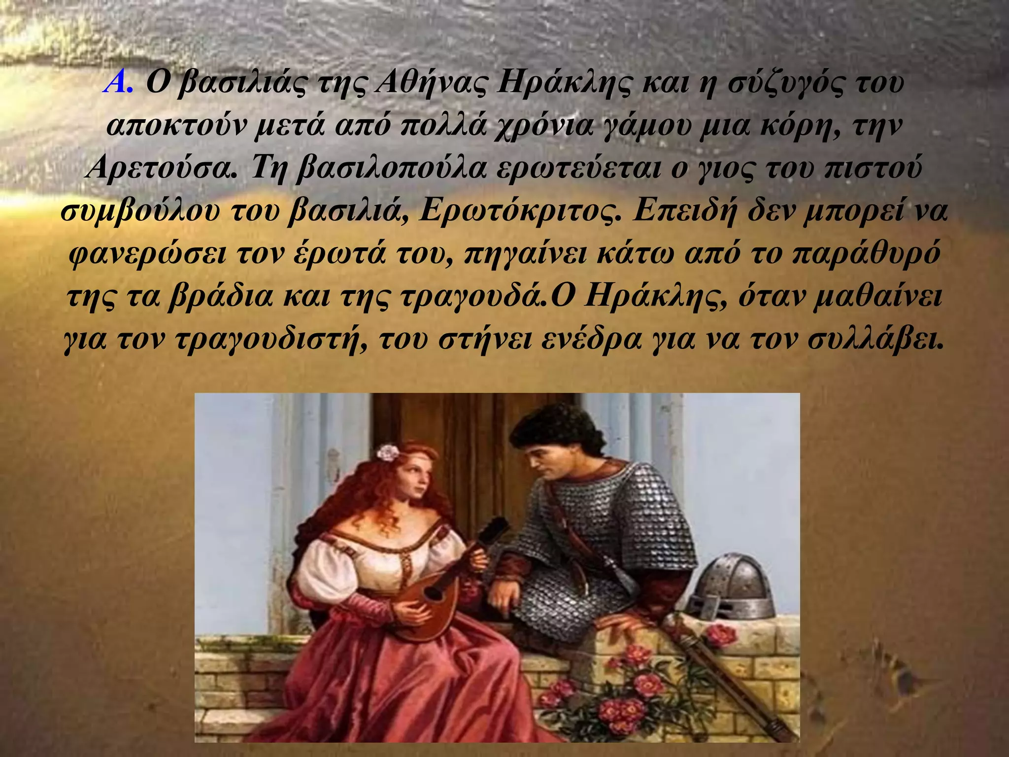 Α. Ο βασιλιάς της Αθήνας Ηράκλης και η σύζυγός του
αποκτούν μετά από πολλά χρόνια γάμου μια κόρη, την
Αρετούσα. Τη βασιλοπούλα ερωτεύεται ο γιος του πιστού
συμβούλου του βασιλιά, Ερωτόκριτος. Επειδή δεν μπορεί να
φανερώσει τον έρωτά του, πηγαίνει κάτω από το παράθυρό
της τα βράδια και της τραγουδά.Ο Ηράκλης, όταν μαθαίνει
για τον τραγουδιστή, του στήνει ενέδρα για να τον συλλάβει.
 