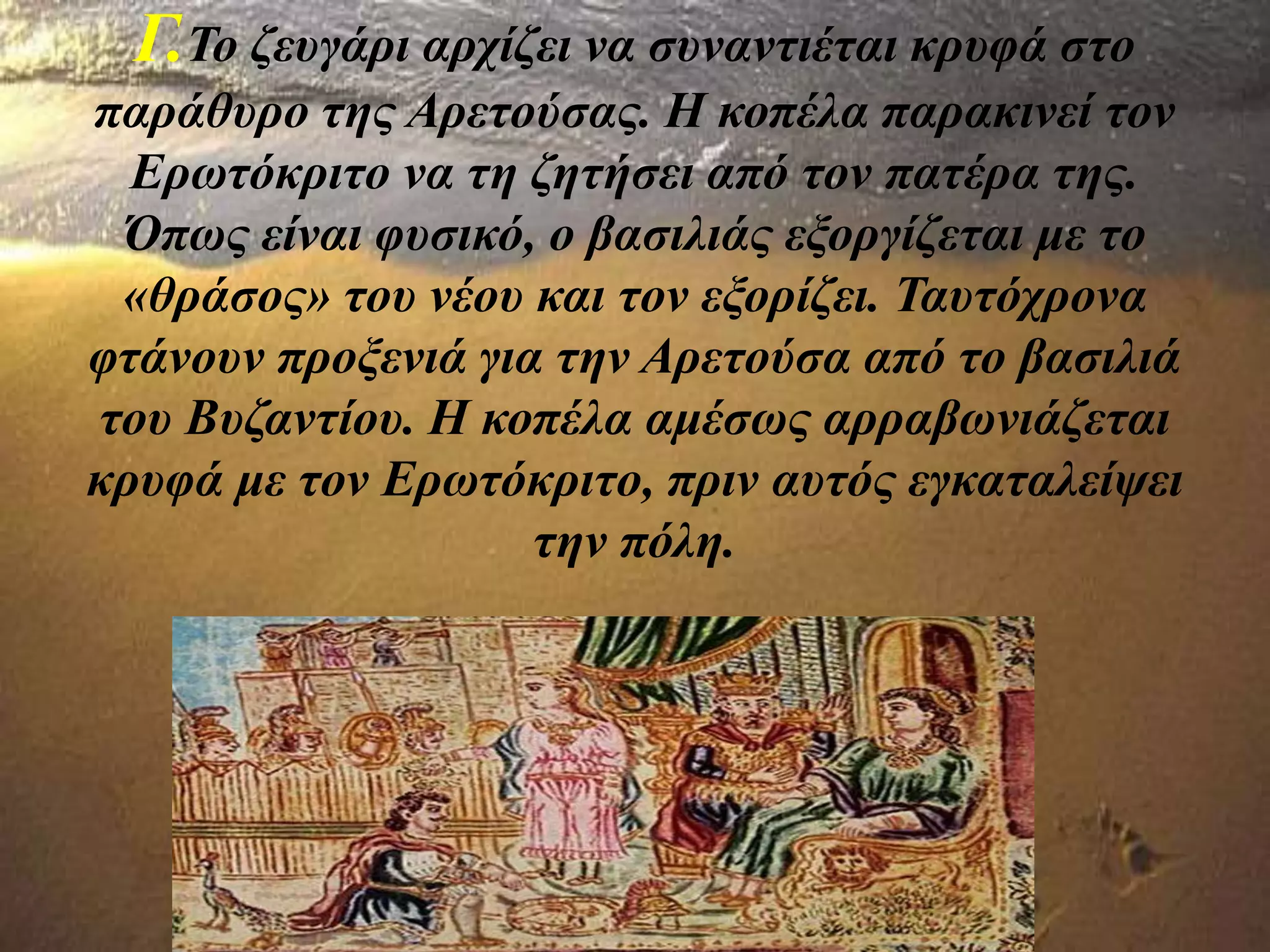 Γ.Το ζευγάρι αρχίζει να συναντιέται κρυφά στο
παράθυρο της Αρετούσας. Η κοπέλα παρακινεί τον
Ερωτόκριτο να τη ζητήσει από τον πατέρα της.
Όπως είναι φυσικό, ο βασιλιάς εξοργίζεται με το
«θράσος» του νέου και τον εξορίζει. Ταυτόχρονα
φτάνουν προξενιά για την Αρετούσα από το βασιλιά
του Βυζαντίου. Η κοπέλα αμέσως αρραβωνιάζεται
κρυφά με τον Ερωτόκριτο, πριν αυτός εγκαταλείψει
την πόλη.
 