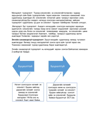 Магадлалт түүвэрлэлт: Түүвэр олонлогийн эх олонлогийгтөлөөлөх чадвар
харьцангуй сайн байх түүвэрлэлтийн төрөл ихэвчлэн томоохон хэмжээний тоон
судалгаанд ашигладаг.Эх олонлогийн ялгаатай шинж чанарыг харгалзан үзэж,
санамсаргүйгээр,бүх анхдагч нэгжүүд сонгогдон магадлалтайгаар хийгдэж
түүвэрлэлт судалгааны үр дүнг эх олонлогт тархаан тайлбарлах боломж олгодог.
Магадлалт бус түүвэрлэлт: Анхдагч нэгжүүдийн сонгогдох магадлал харилцан
адилгүй.Эх олонлогийн талаар ямар нэгэн нэмэлт мэдээллийг харгалзан үзсэний
үндсэн дээр аль болох эх олонлогийг төлөөлөхөөр хамруулж, эх олонлогийн шинж
чанарыг батлах хандлагатай Ажиглалт, тайлбар, чанарын судалгаанд өргөн
ашигладаг.Төлөөлөх чадварыг нарийн авч үздэггүй.
Энгийн санамсаргүй түүвэрлэлт: Эрүүл мэндийн судалгаанд нилээд түгээмэл
ашиглагддаг бөгөөд тэнцүү магадлалтай сонгох арга зүйн тусгай төрөл юм.
Томоохон хэмжээний түүвэр судалгаанд бараг ашигладаггүй.
Энгийн санамсаргүй түүвэрлэлт нь нэгжүүдийг хэрхэн сонгож байгаагаас хамааран
2 хэлбэртэй байдаг.
Буцаалттай Буцаалтгүй
Нэгэнт сонгогдсон нэгжийг эх
олонлогт буцаан хийгээд
дараагийн нэгжийг сонгох
замаар эх олонлогийг
бүрдүүлдэг.Сонгогдох
магадлал 1N ба энэ нь
сугалалт бшрт ижил байна.
Дараагийн нэгжиийг
сонгохдоо өмнө нь сонгогдсон
түүврийн нэгжийг эх олонлогт
буцаан хийхгүйгээр сонголт
хийж эх олонлогийг бүрдүүлж
байвал буцаалтгүй ЭСТ юм.
 