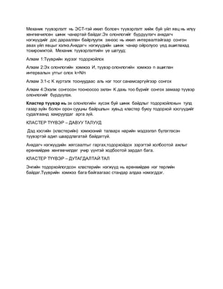 Механик түүвэрлэлт нь ЭСТ-тэй ижил боловч түүвэрлэлт хийж буй үйл явц нь илүү
хөнгөвчилсөн шинж чанартай байдаг.Эх олонлогийг бүрдүүлэгч анхдагч
нэгжүүдийг дэс дарааллан байрлуулж эхнээс нь ижил интервалтайгаар сонгон
авах үйл явцыг хэлнэ.Анхдагч нэгжүүдийн шинж чанар ойролуоо үед ашиглахад
тохиромжтой. Механик түүвэрлэлтийн үе шатууд:
Алхам 1:Түүврийн хүрээг тодорхойлох
Алхам 2:Эх олонлогийн хэмжээ И, түүвэр олонлогийн хэмжээ n ашиглан
интервалын утгыг олох k=N/n
Алхам 3:1-с K хүртэлх тоонуудаас аль нэг тоог санамсаргүйгээр сонгох
Алхам 4:Эхэлж сонгосон тооноосоо эхлэн K дахь тоо бүрийг сонгох замаар түүвэр
олонлогийг бүрдүүлэх.
Кластер түүвэр нь эх олонлогийн хүсэж буй шинж байдлыг тодорхойлохын тулд
газар зүйн болон орон сууцны байршлын хувьд кластер буюу тодорхой хэсгүүдийг
судалгаанд хамруулдаг арга зүй.
КЛАСТЕР ТҮҮВЭР – ДАВУУ ТАЛУУД
Дэд хэсгийн (кластерийн) хэмжээний талаарх нарийн мэдээлэл бүлэглэсэн
түүвэртэй адил шаардлагатай байдаггүй.
Анхдагч нэгжүүдийн жягсаалтыг гаргах,тодорхойдох зэрэгтэй холбоотой ажлыг
ерөнхийдөө хөнгөвчилдөг учир үүнтэй ходбоотой зардал бага.
КЛАСТЕР ТҮҮВЭР – ДУТАГДАЛТАЙ ТАЛ
Энгийн тодорхойлогдсон кластерийн нэгжүүд нь ерөнхийдөө нэг төрлийн
байдаг.Түүврийн хэмжээ бага байгаагаас стандар алдаа нэмэгддэг.
 