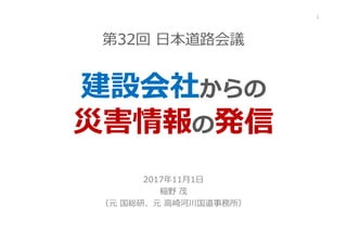 第32回 ⽇本道路会議
建設会社からの
災害情報の発信
2017年11月1⽇
稲野 茂
（元 国総研、元 高崎河川国道事務所）
1
 