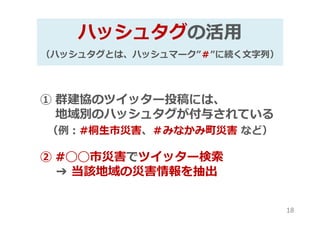 ハッシュタグの活用
（ハッシュタグとは、ハッシュマーク”＃”に続く⽂字列）
① 群建協のツイッター投稿には、
地域別のハッシュタグが付与されている
（例：#桐生市災害、＃みなかみ町災害 など）
② #◯◯市災害でツイッター検索
➔ 当該地域の災害情報を抽出
18
 