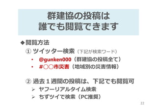 群建協の投稿は
誰でも閲覧できます
◆閲覧方法
① ツイッター検索（下記が検索ワード）
• @gunken000（群建協の投稿全て）
• #◯◯市災害（地域別の災害情報）
② 過去１週間の投稿は、下記でも閲覧可
ヤフーリアルタイム検索
ちずツイで検索（PC推奨）
22
 
