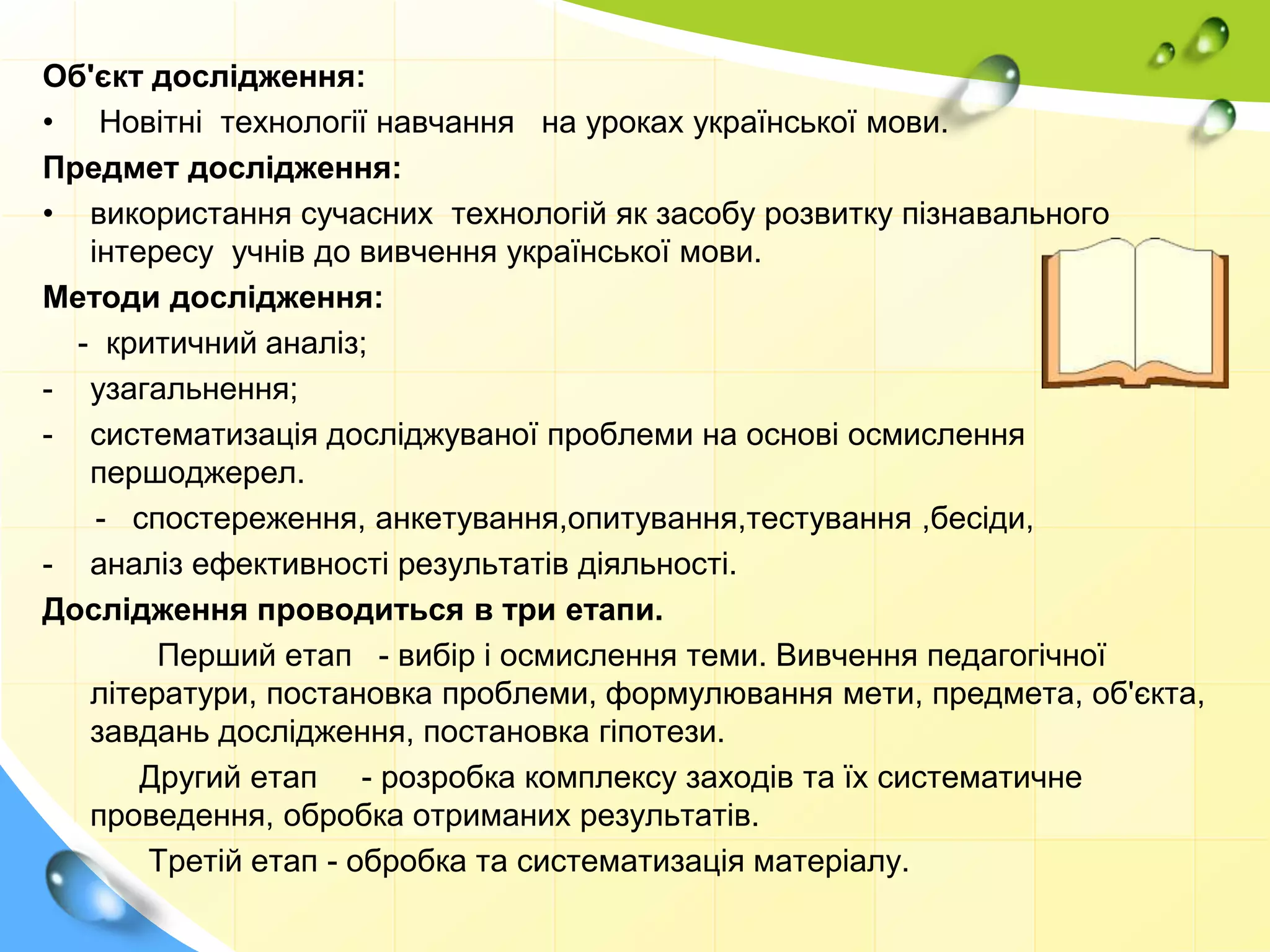 Об'єкт дослідження:
• Новітні технології навчання на уроках української мови.
Предмет дослідження:
• використання сучасних технологій як засобу розвитку пізнавального
інтересу учнів до вивчення української мови.
Методи дослідження:
- критичний аналіз;
- узагальнення;
- систематизація досліджуваної проблеми на основі осмислення
першоджерел.
- спостереження, анкетування,опитування,тестування ,бесіди,
- аналіз ефективності результатів діяльності.
Дослідження проводиться в три етапи.
Перший етап - вибір і осмислення теми. Вивчення педагогічної
літератури, постановка проблеми, формулювання мети, предмета, об'єкта,
завдань дослідження, постановка гіпотези.
Другий етап - розробка комплексу заходів та їх систематичне
проведення, обробка отриманих результатів.
Третій етап - обробка та систематизація матеріалу.
 
