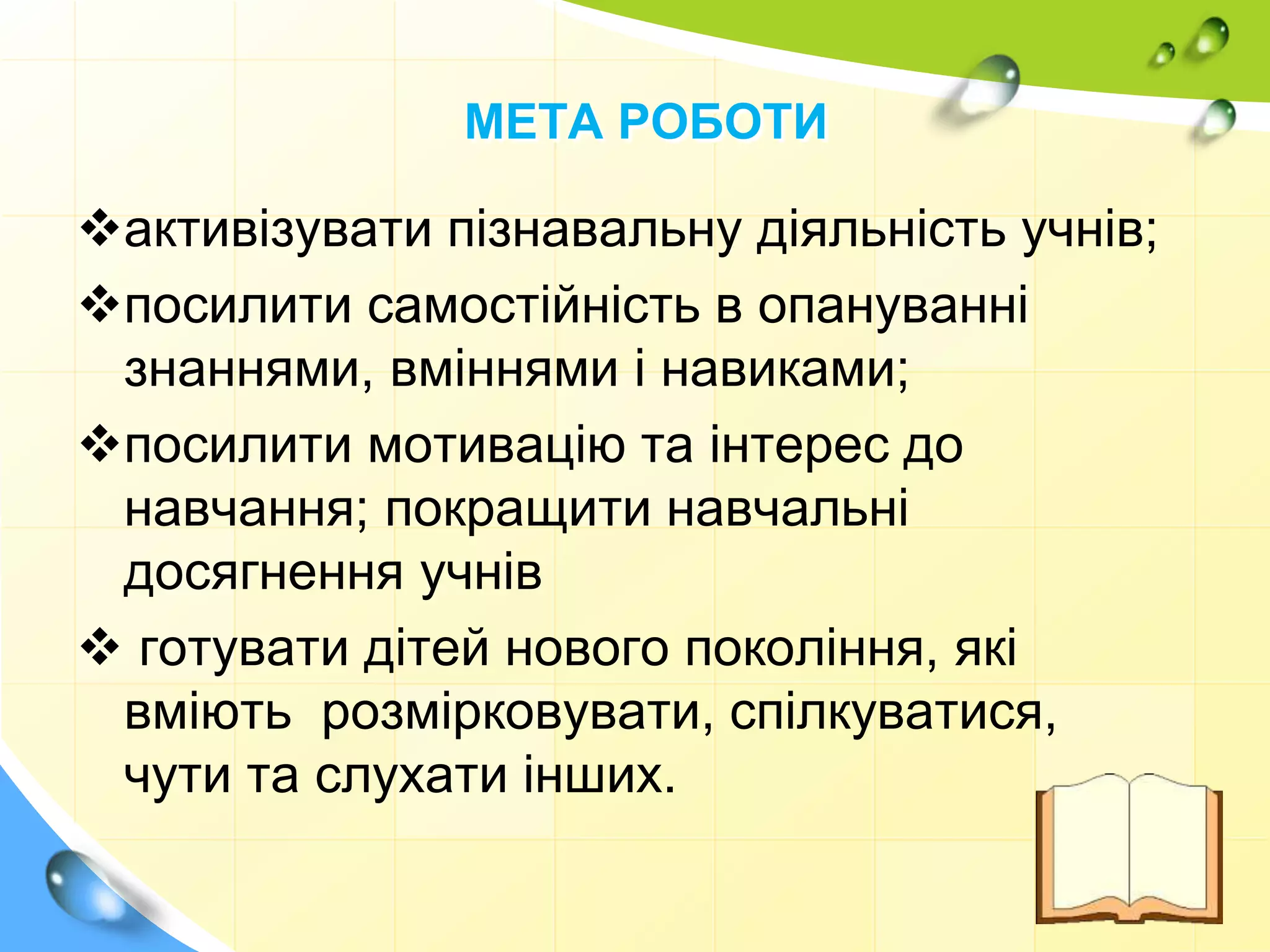 МЕТА РОБОТИ
активізувати пізнавальну діяльність учнів;
посилити самостійність в опануванні
знаннями, вміннями і навиками;
посилити мотивацію та інтерес до
навчання; покращити навчальні
досягнення учнів
 готувати дітей нового покоління, які
вміють розмірковувати, спілкуватися,
чути та слухати інших.
 