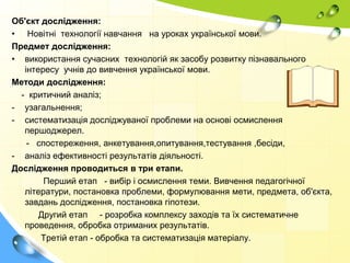 Об'єкт дослідження:
• Новітні технології навчання на уроках української мови.
Предмет дослідження:
• використання сучасних технологій як засобу розвитку пізнавального
інтересу учнів до вивчення української мови.
Методи дослідження:
- критичний аналіз;
- узагальнення;
- систематизація досліджуваної проблеми на основі осмислення
першоджерел.
- спостереження, анкетування,опитування,тестування ,бесіди,
- аналіз ефективності результатів діяльності.
Дослідження проводиться в три етапи.
Перший етап - вибір і осмислення теми. Вивчення педагогічної
літератури, постановка проблеми, формулювання мети, предмета, об'єкта,
завдань дослідження, постановка гіпотези.
Другий етап - розробка комплексу заходів та їх систематичне
проведення, обробка отриманих результатів.
Третій етап - обробка та систематизація матеріалу.
 