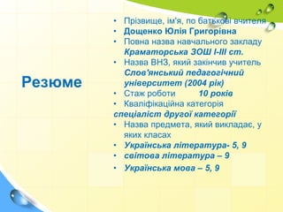 • Прізвище, ім'я, по батькові вчителя
• Дощенко Юлія Григорівна
• Повна назва навчального закладу
Краматорська ЗОШ І-ІІІ ст.
• Назва ВНЗ, який закінчив учитель
Слов'янський педагогічний
університет (2004 рік)
• Стаж роботи 10 років
• Кваліфікаційна категорія
спеціаліст другої категорії
• Назва предмета, який викладає, у
яких класах
• Українська література- 5, 9
• світова література – 9
• Українська мова – 5, 9
Резюме
 