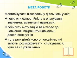 МЕТА РОБОТИ
активізувати пізнавальну діяльність учнів;
посилити самостійність в опануванні
знаннями, вміннями і навиками;
посилити мотивацію та інтерес до
навчання; покращити навчальні
досягнення учнів
 готувати дітей нового покоління, які
вміють розмірковувати, спілкуватися,
чути та слухати інших.
 