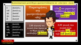 Παρατηρήσεις
στα
φωνηεντόληκτα σε
-εὺς:
1.Το υ του χαρακτήρα
αποβάλλεται πριν από
φωνήεν: βασιλεὺς >
βασιλέ-ως
2.Η κλητική του
ενικού είναι όμοια με
το θέμα (χωρίς
κατάληξη): ὦ βασιλεῦ
3.Η γενική του
ενικού έχει
κατάληξη -ως (αντί -
ος): τοῦ βασιλέ-ως
 