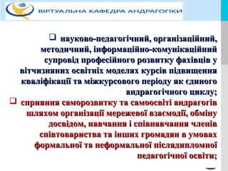 LOGOYOUR COMPANY NAME or YOUR SITE ADDRESS
 науково-педагогічний, організаційний,науково-педагогічний, організаційний,
методичний, інформаційно-комунікаційнийметодичний, інформаційно-комунікаційний
супровід професійного розвитку фахівців усупровід професійного розвитку фахівців у
вітчизняних освітніх моделях курсів підвищеннявітчизняних освітніх моделях курсів підвищення
кваліфікації та міжкурсового періоду як єдиногокваліфікації та міжкурсового періоду як єдиного
андрагогічного циклу;андрагогічного циклу;
 сприяння саморозвитку та самоосвіті андрагогівсприяння саморозвитку та самоосвіті андрагогів
шляхом організації мережевої взаємодії, обмінушляхом організації мережевої взаємодії, обміну
досвідом, навчання і співнавчання членівдосвідом, навчання і співнавчання членів
співтовариства та інших громадян в умовахспівтовариства та інших громадян в умовах
формальної та неформальної післядипломноїформальної та неформальної післядипломної
педагогічної освіти;педагогічної освіти;
;
 