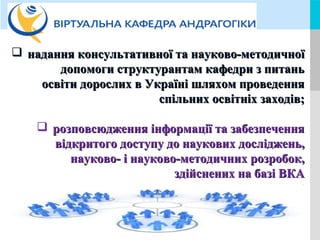 LOGOYOUR COMPANY NAME or YOUR SITE ADDRESS
 надання консультативної та науково-методичноїнадання консультативної та науково-методичної
допомоги структурантам кафедри з питаньдопомоги структурантам кафедри з питань
освіти дорослих в Україні шляхом проведенняосвіти дорослих в Україні шляхом проведення
спільних освітніх заходів;спільних освітніх заходів;
 розповсюдження інформації та забезпеченнярозповсюдження інформації та забезпечення
відкритого доступу до наукових досліджень,відкритого доступу до наукових досліджень,
науково- і науково-методичних розробок,науково- і науково-методичних розробок,
здійснених на базі ВКАздійснених на базі ВКА
;
 