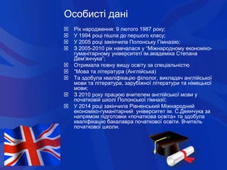 Особисті дані
 Рік народження: 9 лютого 1987 року;
 У 1994 році пішла до першого класу;
 У 2005 році закінчила Полонськ...