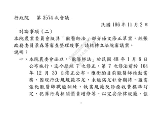 1
行政院 第 3574 次會議
民國 106 年 11 月 2 日
討論事項（二）
本院農業委員會擬具「獸醫師法」部分條文修正草案，經張
政務委員景森等審查整理竣事，請核轉立法院審議案。
說明：
一、本院農委會函以，「獸醫師法」於民國 48 年 1 月 6 日
公布施行，迄今歷經 7 次修正，第 7 次修法前於 104
年 12 月 30 日修正公布。惟衡酌目前獸醫師推動業
務，因現行法規規範不足，未能滿足社會期待，亟需
強化獸醫師職能訓練、執業規範及診療收費標準訂
定、犯罪行為相關罰責增修等，以完妥法律規範，強
行
政
院
行
政
院
第
3574次
院
會
會
議
1B08322EBD99CBFF
 