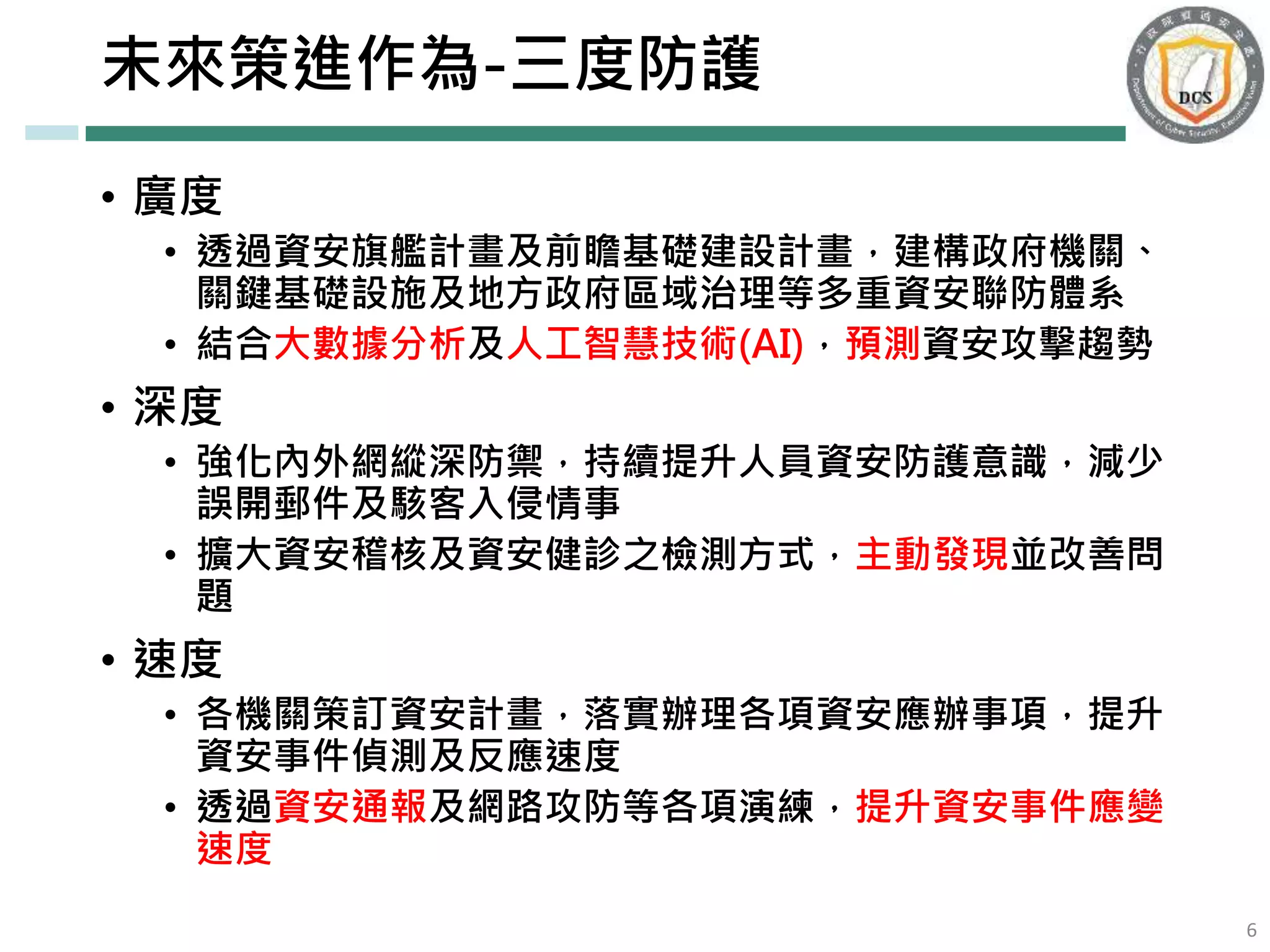 未來策進作為-三度防護
• 廣度
• 透過資安旗艦計畫及前瞻基礎建設計畫，建構政府機關、
關鍵基礎設施及地方政府區域治理等多重資安聯防體系
• 結合大數據分析及人工智慧技術(AI)，預測資安攻擊趨勢
• 深度
• 強化內外網縱深防禦，持續提升人員資安防護意識，減少
誤開郵件及駭客入侵情事
• 擴大資安稽核及資安健診之檢測方式，主動發現並改善問
題
• 速度
• 各機關策訂資安計畫，落實辦理各項資安應辦事項，提升
資安事件偵測及反應速度
• 透過資安通報及網路攻防等各項演練，提升資安事件應變
速度
6
 