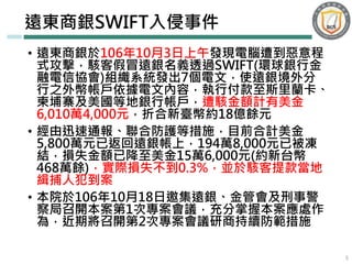 • 遠東商銀於106年10月3日上午發現電腦遭到惡意程
式攻擊，駭客假冒遠銀名義透過SWIFT(環球銀行金
融電信協會)組織系統發出7個電文，使遠銀境外分
行之外幣帳戶依據電文內容，執行付款至斯里蘭卡、
柬埔寨及美國等地銀行帳戶，遭駭金額計有美金
6,010萬4,000元，折合新臺幣約18億餘元
• 經由迅速通報、聯合防護等措施，目前合計美金
5,800萬元已返回遠銀帳上，194萬8,000元已被凍
結，損失金額已降至美金15萬6,000元(約新台幣
468萬餘)，實際損失不到0.3%，並於駭客提款當地
緝捕人犯到案
• 本院於106年10月18日邀集遠銀、金管會及刑事警
察局召開本案第1次專案會議，充分掌握本案應處作
為，近期將召開第2次專案會議研商持續防範措施
遠東商銀SWIFT入侵事件
5
 