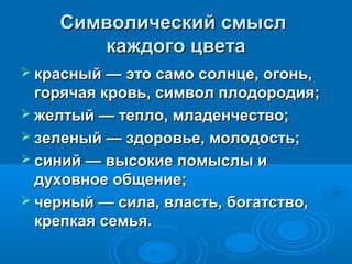 Символический смыслСимволический смысл
каждого цветакаждого цвета
 красный — это само солнце, огонь,красный — это само солнце, огонь,
горячая кровь, символ плодородия;горячая кровь, символ плодородия;
 желтый — тепло, младенчество;желтый — тепло, младенчество;
 зеленый — здоровье, молодость;зеленый — здоровье, молодость;
 синий — высокие помыслы исиний — высокие помыслы и
духовное общение;духовное общение;
 черный — сила, власть, богатство,черный — сила, власть, богатство,
крепкая семья.крепкая семья.
 