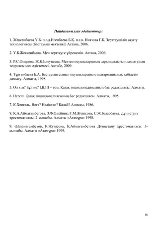 Пайдаланылған әдебиеттер:
1. Жексенбаева Ү.Б. п.ғ.д.Игенбаева Б.Қ. п.ғ.к. Ниязова Г.Б. Зерттеушілік оқыту
технологиясы (бастауыш мектепте) Астана, 2006.
2. Ү.Б.Жексенбаева. Мен зерттеуге үйренемін. Астана, 2006.
3. Р.С.Омарова, Ж.К.Елеупаева. Мектеп оқушыларының дарындылығын дамытудың
теориясы мен әдістемесі. Ақтөбе, 2009.
4. Тұрғанбаева Б.А. Бастауыш сынып оқушыларының шығармашылық қабілетін
дамыту. Алматы, 1998.
5. Ол кім? Бұл не? І,ІІ,ІІІ – том. Қазақ энциклопедиясының бас редакциясы. Алматы.
6. Негеш. Қазақ энциклопедиясының бас редакциясы. Алматы, 1995.
7. К.Хенгель. Неге? Неліктен? Қалай? Алматы, 1986.
8. Қ.А.Аймағамбетова, З.Ф.Олейник, Г.М.Жүнісова, С.Ж.Базарбаева. Дүниетану
хрестоматиясы. 2-сыныбы. Алматы «Атамұра» 1998.
9. Ә.Бірмағамбетов, К.Жүнісова, Қ.Аймағамбетова Дүниетану хрестоматиясы. 3-
сыныбы. Алматы «Атамұра» 1999.
16
 