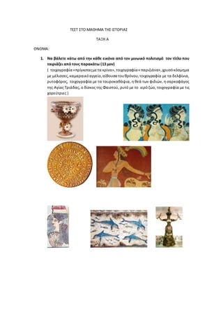 ΤΕΣΤ ΣΤΟ ΜΑΘΗΜΑ ΤΗΣ ΙΣΤΟΡΙΑΣ
ΤΑΞΗ Α
ΟΝΟΜΑ:
1. Να βάλετε κάτω από την κάθε εικόνα από τον μινωικό πολιτισμό τον τίτλο που
ταιριάζει από τους παρακάτω (13 μον)
( τοιχογραφία «πρίγκιπαςμετα κρίνα»,τοιχογραφία« παριζιάνα»,χρυσόκόσμημα
με μέλισσες,καμαραικόαγγείο,αίθουσα τουθρόνου,τοιχογραφία με τα δελφίνια,
ρυτοφόρος, τοιχογραφία με τα ταυροκαθάψια, η θεά των φιδιών, η σαρκοφάγος
της Αγίας Τριάδας, ο δίσκος της Φαιστού, ρυτό με το ιερό ζώο, τοιχογραφία με τις
χορεύτριες )
 