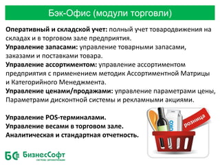 Бэк-Офис (модули торговли)
Оперативный и складской учет: полный учет товародвижения на
складах и в торговом зале предприятия.
Управление запасами: управление товарными запасами,
заказами и поставками товара.
Управление ассортиментом: управление ассортиментом
предприятия с применением методик Ассортиментной Матрицы
и Категорийного Менеджмента.
Управление ценами/продажами: управление параметрами цены,
Параметрами дисконтной системы и рекламными акциями.
Управление POS-терминалами.
Управление весами в торговом зале.
Аналитическая и стандартная отчетность.
 